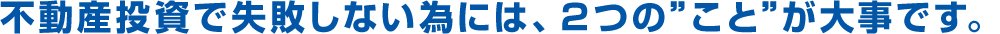 不動産投資で失敗しない為には、２つの”こと”が大事です。