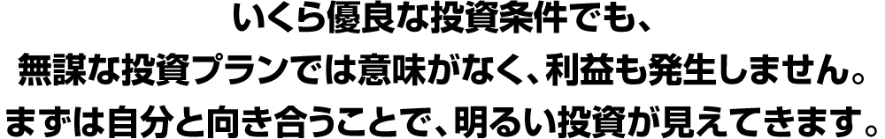 いくら優良な投資条件でも、無謀な投資プランでは意味がなく、利益も発生しません。まずは自分と向き合うことで、、明るい投資が見えてきます。