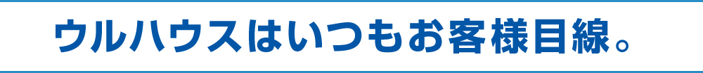ウルハウスはいつもお客様目線。